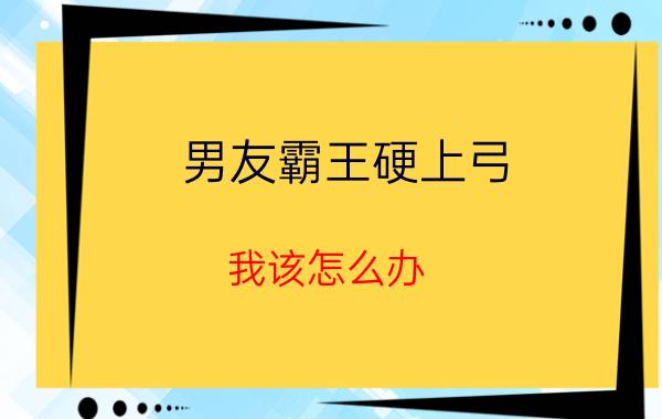 男友霸王硬上弓 我该怎么办（男友霸王硬上弓 我该怎么办）